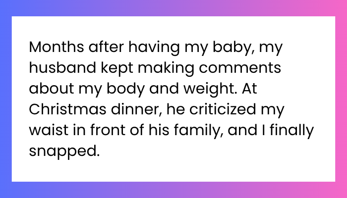 AITA for getting up from my chair in the middle of christmas dinner and shouting “SHUT THE FUCK UP ABOUT MY BODYYYYY” in response to my husband’s observation?