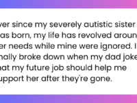 Ever since my severely autistic sister was born, my life has revolved around her needs while mine were ignored. I finally broke down when my dad joked that my future job should help me support her after they're gone.
